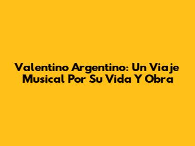 Valentino Argentino: Un Viaje Musical Por Su Vida Y Obra