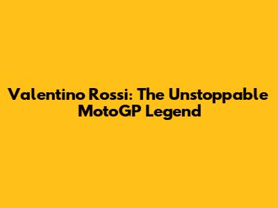 Valentino Rossi: The Unstoppable MotoGP Legend