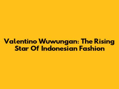 Valentino Wuwungan: The Rising Star Of Indonesian Fashion