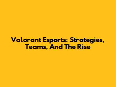 Valorant Esports: Strategies, Teams, And The Rise