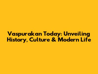Vaspurakan Today: Unveiling History, Culture & Modern Life