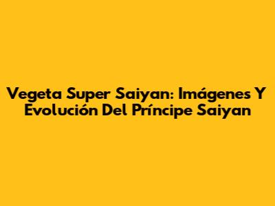 Vegeta Super Saiyan: Imágenes Y Evolución Del Príncipe Saiyan