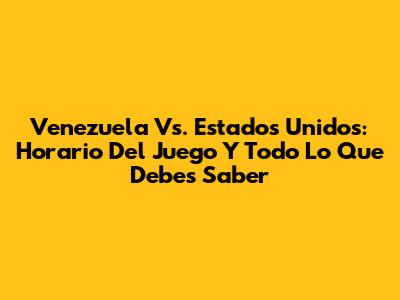 Venezuela Vs. Estados Unidos: Horario Del Juego Y Todo Lo Que Debes Saber