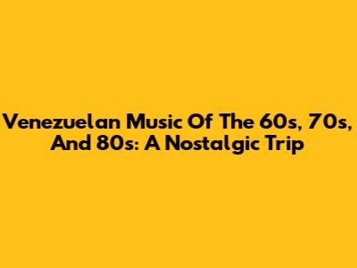 Venezuelan Music Of The 60s, 70s, And 80s: A Nostalgic Trip