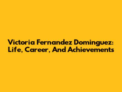 Victoria Fernandez Dominguez: Life, Career, And Achievements