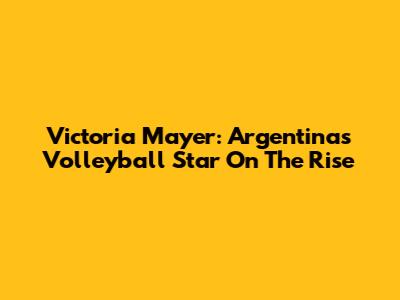 Victoria Mayer: Argentina's Volleyball Star On The Rise