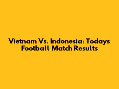 Vietnam Vs. Indonesia: Today's Football Match Results