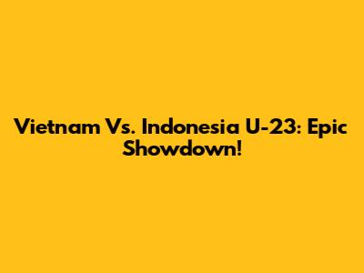 Vietnam Vs. Indonesia U-23: Epic Showdown!