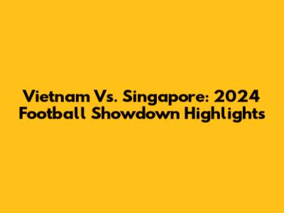 Vietnam Vs. Singapore: 2024 Football Showdown Highlights