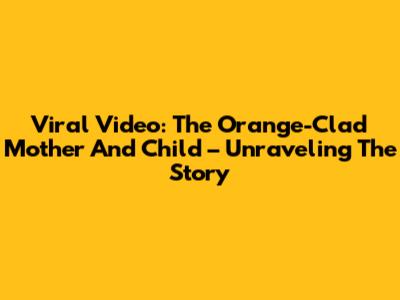 Viral Video: The Orange-Clad Mother And Child – Unraveling The Story