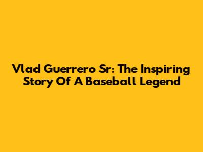 Vlad Guerrero Sr: The Inspiring Story Of A Baseball Legend