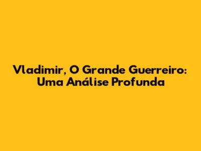 Vladimir, O Grande Guerreiro: Uma Análise Profunda