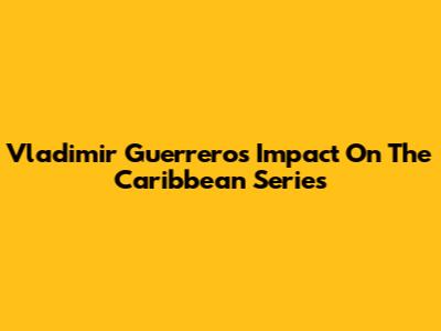 Vladimir Guerrero's Impact On The Caribbean Series