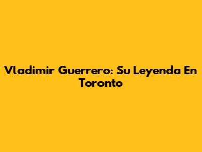 Vladimir Guerrero: Su Leyenda En Toronto