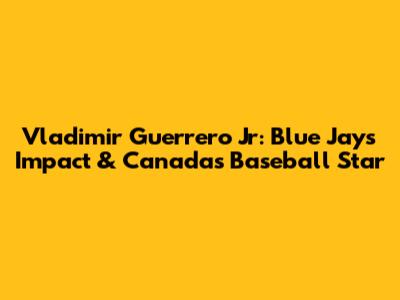 Vladimir Guerrero Jr: Blue Jays' Impact & Canada's Baseball Star