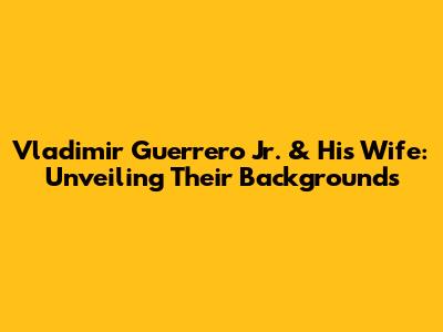 Vladimir Guerrero Jr. & His Wife: Unveiling Their Backgrounds