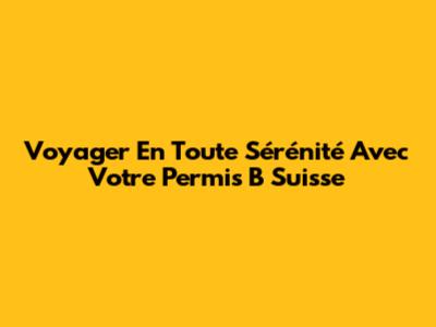 Voyager En Toute Sérénité Avec Votre Permis B Suisse