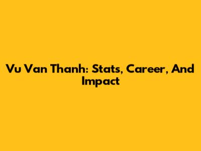Vu Van Thanh: Stats, Career, And Impact