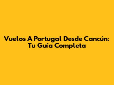 Vuelos A Portugal Desde Cancún: Tu Guía Completa