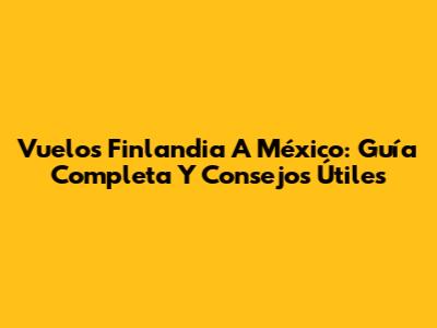 Vuelos Finlandia A México: Guía Completa Y Consejos Útiles