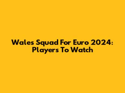 Wales Squad For Euro 2024: Players To Watch