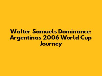 Walter Samuel's Dominance: Argentina's 2006 World Cup Journey