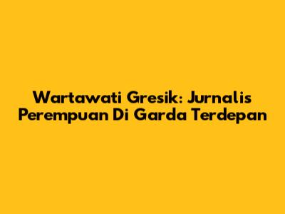 Wartawati Gresik: Jurnalis Perempuan Di Garda Terdepan