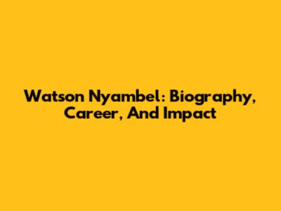 Watson Nyambel: Biography, Career, And Impact
