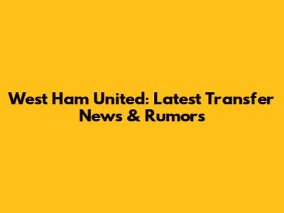 West Ham United: Latest Transfer News & Rumors