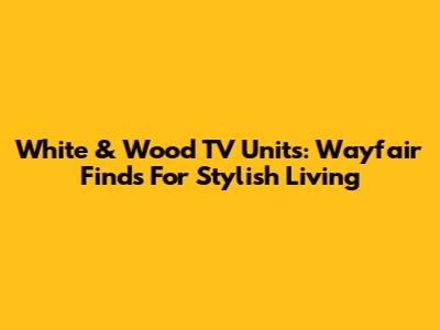 White & Wood TV Units: Wayfair Finds For Stylish Living