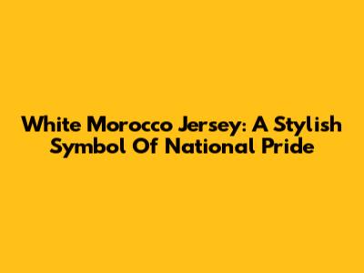 White Morocco Jersey: A Stylish Symbol Of National Pride