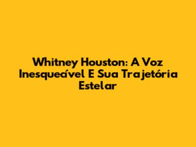 Whitney Houston: A Voz Inesquecível E Sua Trajetória Estelar