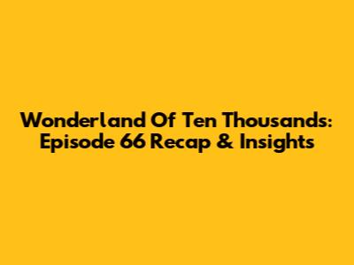 Wonderland Of Ten Thousands: Episode 66 Recap & Insights