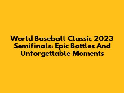 World Baseball Classic 2023 Semifinals: Epic Battles And Unforgettable Moments