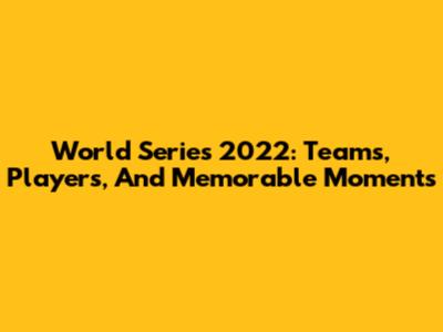 World Series 2022: Teams, Players, And Memorable Moments