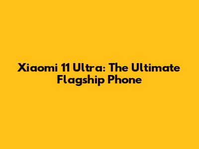 Xiaomi 11 Ultra: The Ultimate Flagship Phone