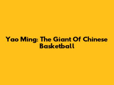 Yao Ming: The Giant Of Chinese Basketball