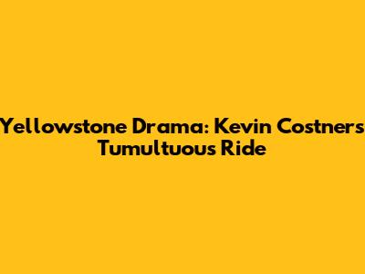 Yellowstone Drama: Kevin Costner's Tumultuous Ride