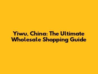 Yiwu, China: The Ultimate Wholesale Shopping Guide