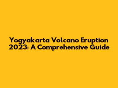 Yogyakarta Volcano Eruption 2023: A Comprehensive Guide