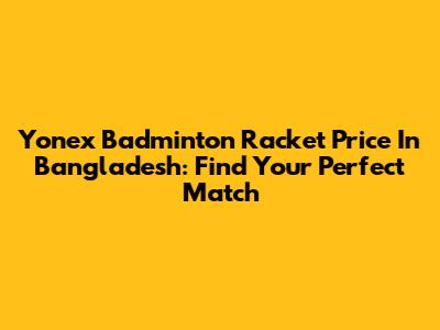 Yonex Badminton Racket Price In Bangladesh: Find Your Perfect Match