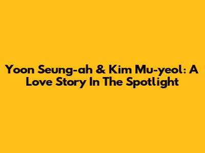 Yoon Seung-ah & Kim Mu-yeol: A Love Story In The Spotlight