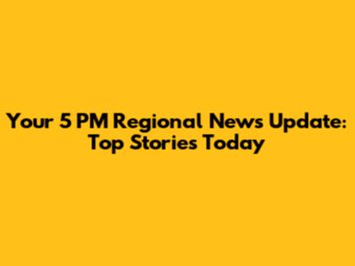 Your 5 PM Regional News Update: Top Stories Today