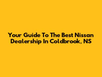 Your Guide To The Best Nissan Dealership In Coldbrook, NS