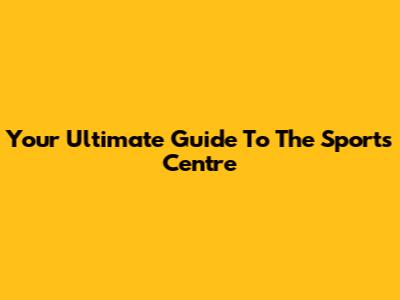Your Ultimate Guide To The Sports Centre