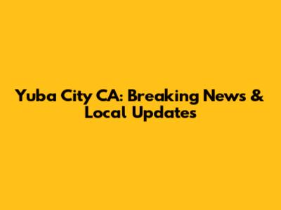 Yuba City CA: Breaking News & Local Updates