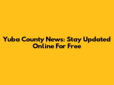 Yuba County News: Stay Updated Online For Free
