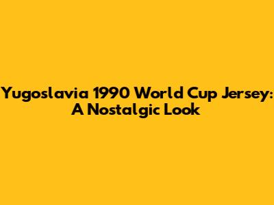 Yugoslavia 1990 World Cup Jersey: A Nostalgic Look