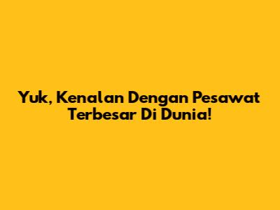 Yuk, Kenalan Dengan Pesawat Terbesar Di Dunia!