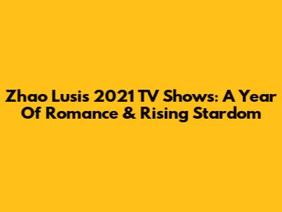 Zhao Lusi's 2021 TV Shows: A Year Of Romance & Rising Stardom